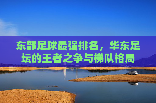 东部足球最强排名,华东足坛的王者之争与梯队格局 东部足球最强排名,华东足坛的王者之争与梯队格局