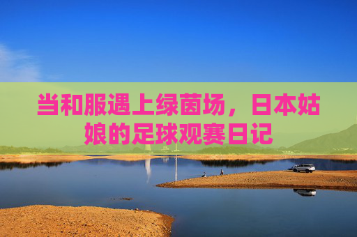 当和服遇上绿茵场，日本姑娘的足球观赛日记