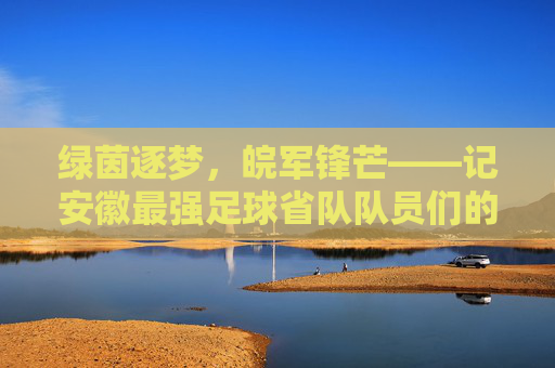 绿茵逐梦，皖军锋芒——记安徽最强足球省队队员们的荣耀征程