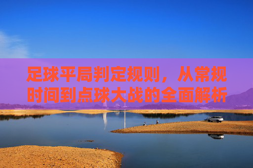 足球平局判定规则,从常规时间到点球大战的全面解析 足球平局判定规则,从常规时间到点球大战的全面解析
