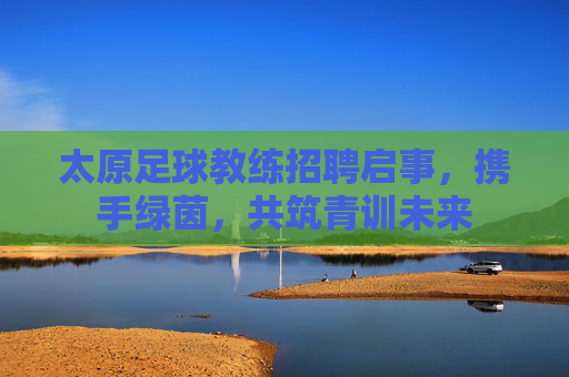 太原足球教练招聘启事，携手绿茵，共筑青训未来