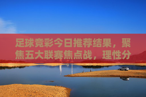 足球竞彩今日推荐结果，聚焦五大联赛焦点战，理性分析助您参考