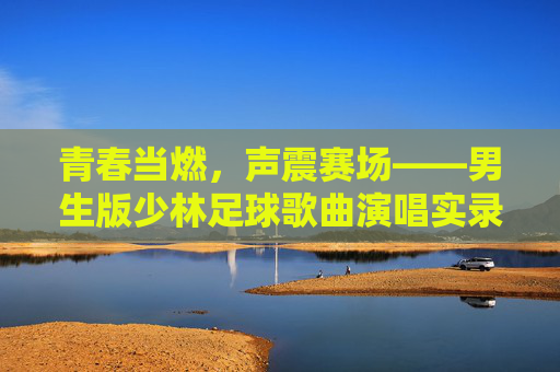 青春当燃，声震赛场——男生版少林足球歌曲演唱实录