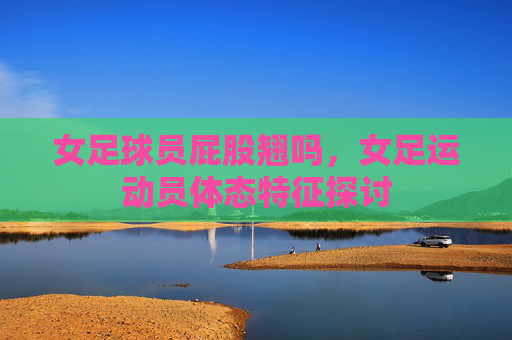 女足球员屁股翘吗，女足运动员体态特征探讨