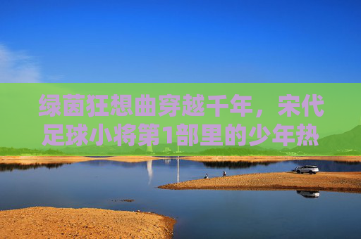 绿茵狂想曲穿越千年，宋代足球小将第1部里的少年热血与宋韵风华