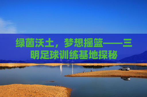 绿茵沃土,梦想摇篮——三明足球训练基地探秘 绿茵沃土,梦想摇篮——三明足球训练基地探秘