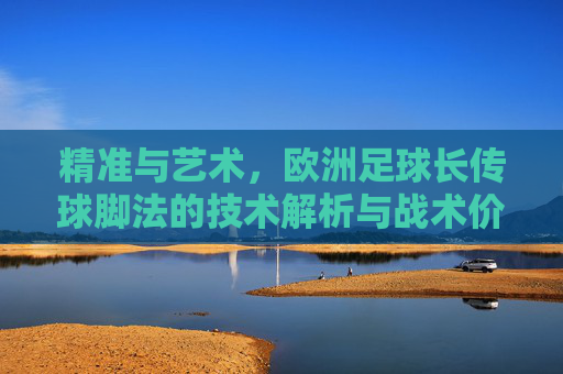 精准与艺术，欧洲足球长传球脚法的技术解析与战术价值