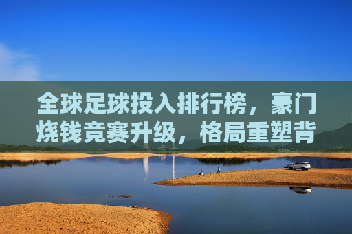 全球足球投入排行榜，豪门烧钱竞赛升级，格局重塑背后谁在领跑？