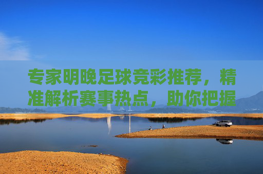 专家明晚足球竞彩推荐，精准解析赛事热点，助你把握赢彩良机，专家明晚足球竞彩推荐，精准解析热点，把握赢彩良机