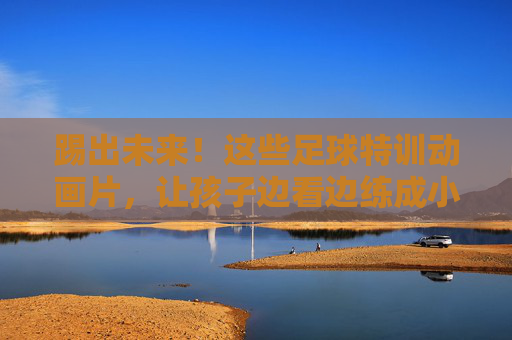 踢出未来！这些足球特训动画片，让孩子边看边练成小球星
