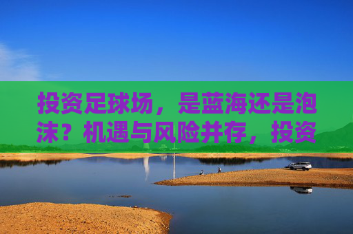 投资足球场，是蓝海还是泡沫？机遇与风险并存，投资足球场，蓝海还是泡沫？机遇与风险并存