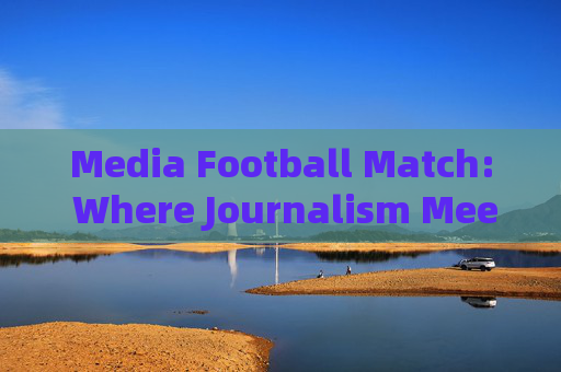 Media Football Match: Where Journalism Meets Passion on the Pitch