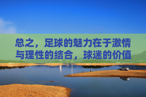 总之,足球的魅力在于激情与理性的结合,球迷的价值在于支持与尊重。我们应更多关注足球运动带来的积极影响,以及广大球迷展现出的正能量,而非聚焦于个别负面个案并给整个群体贴上不当标签,足球魅力在激情理性,球迷价值在支持尊重 总之,足球的魅力在于激情与理性的结合,球迷的价值在于支持与尊重。我们应更多关注足球运动带来的积极影响,以及广大球迷展现出的正能量,而非聚焦于个别负面个案并给整个群体贴上不当标签,足球魅力在激情理性,球迷价值在支持尊重