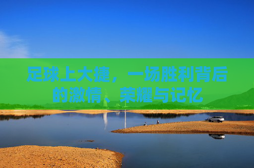 足球上大捷,一场胜利背后的激情、荣耀与记忆 足球上大捷,一场胜利背后的激情、荣耀与记忆