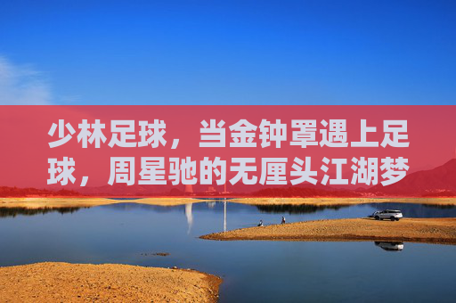 少林足球，当金钟罩遇上足球，周星驰的无厘头江湖梦