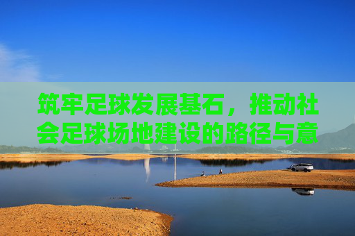 筑牢足球发展基石，推动社会足球场地建设的路径与意义