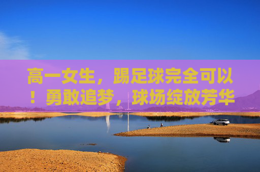 高一女生，踢足球完全可以！勇敢追梦，球场绽放芳华