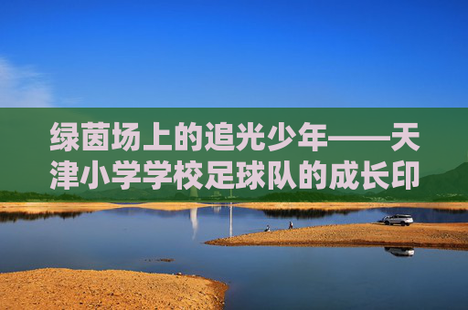 绿茵场上的追光少年——天津小学学校足球队的成长印记