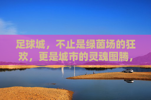 足球城，不止是绿茵场的狂欢，更是城市的灵魂图腾，足球城，不止绿茵狂欢，更是城市灵魂图腾