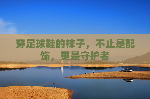 穿足球鞋的袜子,不止是配饰,更是守护者 穿足球鞋的袜子,不止是配饰,更是守护者
