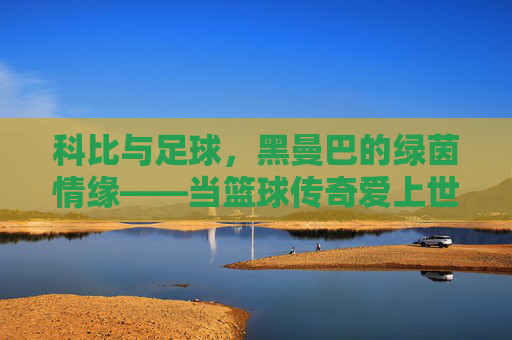 科比与足球，黑曼巴的绿茵情缘——当篮球传奇爱上世界第一运动