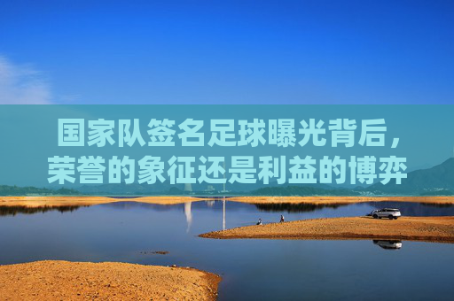 国家队签名足球曝光背后,荣誉的象征还是利益的博弈?国家队签名足球曝光,荣誉象征还是利益博弈? 国家队签名足球曝光背后,荣誉的象征还是利益的博弈?国家队签名足球曝光,荣誉象征还是利益博弈?