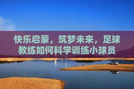 快乐启蒙，筑梦未来，足球教练如何科学训练小球员