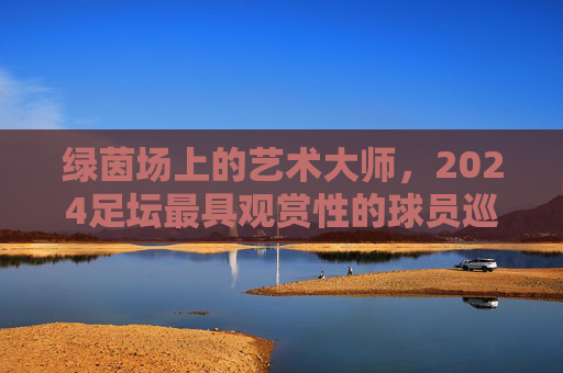 绿茵场上的艺术大师，2024足坛最具观赏性的球员巡礼