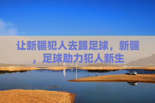 让新疆犯人去踢足球,新疆,足球助力犯人新生 让新疆犯人去踢足球,新疆,足球助力犯人新生