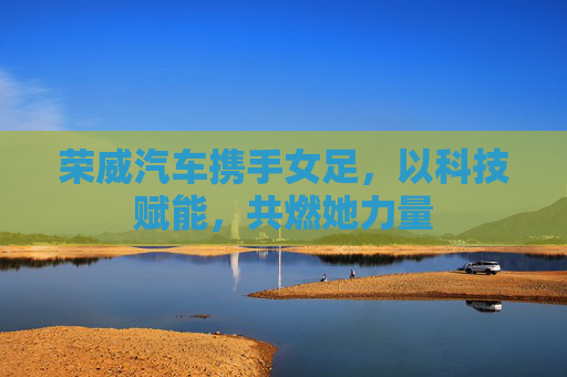 荣威汽车携手女足，以科技赋能，共燃她力量