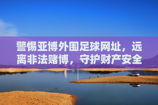 警惕亚博外围足球网址，远离非法赌博，守护财产安全，警惕亚博外围足球网址，远离非法赌博守护财产安全