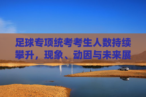足球专项统考考生人数持续攀升,现象、动因与未来展望,足球专项统考考生人数持续攀升,现象、动因与未来展望 足球专项统考考生人数持续攀升,现象、动因与未来展望,足球专项统考考生人数持续攀升,现象、动因与未来展望