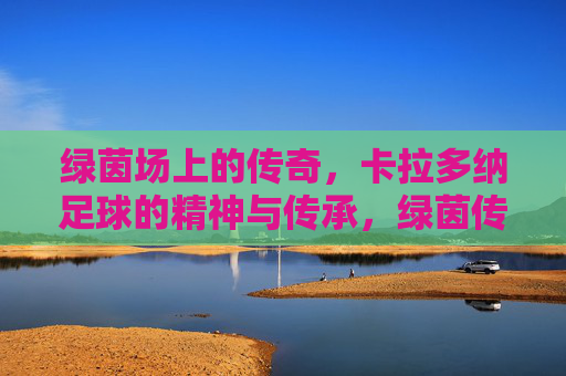 绿茵场上的传奇,卡拉多纳足球的精神与传承,绿茵传奇卡拉多纳,足球精神的永恒传承 绿茵场上的传奇,卡拉多纳足球的精神与传承,绿茵传奇卡拉多纳,足球精神的永恒传承