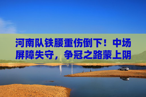 河南队铁腰重伤倒下！中场屏障失守，争冠之路蒙上阴影，河南铁腰重伤倒下，争冠前景蒙阴影