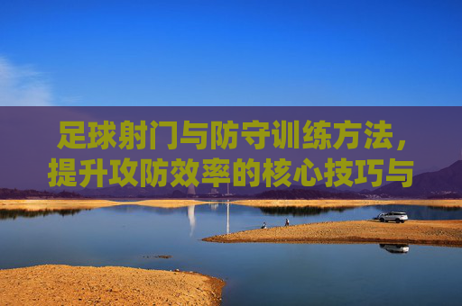 足球射门与防守训练方法,提升攻防效率的核心技巧与实战策略,足球射门与防守训练,提升攻防效率的核心技巧与实战策略 足球射门与防守训练方法,提升攻防效率的核心技巧与实战策略,足球射门与防守训练,提升攻防效率的核心技巧与实战策略