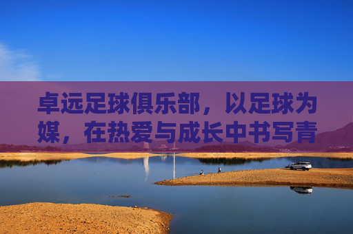 卓远足球俱乐部，以足球为媒，在热爱与成长中书写青春答卷