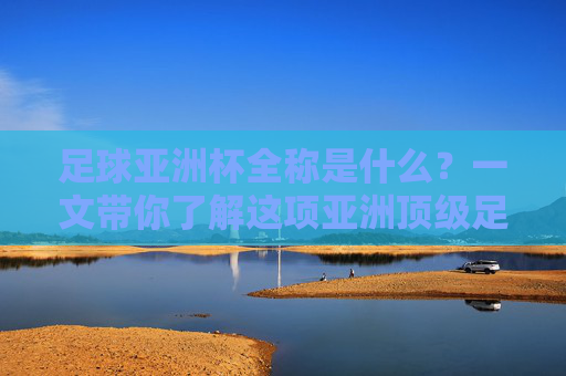 足球亚洲杯全称是什么？一文带你了解这项亚洲顶级足球赛事，足球亚洲杯全称揭秘，一文了解亚洲顶级足球赛事