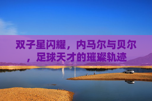 双子星闪耀，内马尔与贝尔，足球天才的璀璨轨迹