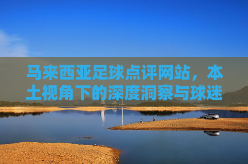 马来西亚足球点评网站，本土视角下的深度洞察与球迷社区，马来西亚足球本土视角，深度洞察与球迷社区