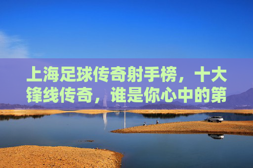 上海足球传奇射手榜，十大锋线传奇，谁是你心中的第一？