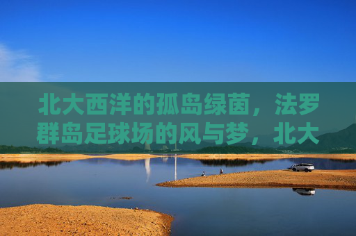 北大西洋的孤岛绿茵，法罗群岛足球场的风与梦，北大西洋孤岛绿茵，法罗群岛足球场的风与梦