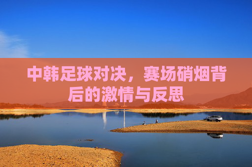 中韩足球对决，赛场硝烟背后的激情与反思