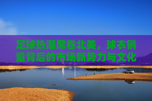 足球热潮席卷北美，球衣销量背后的市场新势力与文化融合