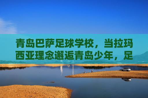 青岛巴萨足球学校，当拉玛西亚理念邂逅青岛少年，足坛新星从这里启航，拉玛西亚理念育青岛少年，足坛新星从这里启航