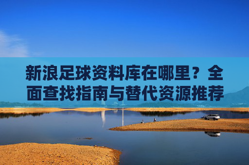 新浪足球资料库在哪里？全面查找指南与替代资源推荐，新浪足球资料库查找指南与替代资源推荐
