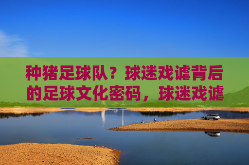 种猪足球队？球迷戏谑背后的足球文化密码，球迷戏谑种猪队，解码足球文化密码