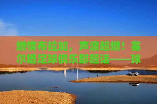 燃情布拉加，声浪超燃！塞尔塔足球俱乐部超话——球迷的集结号与狂欢地，燃情集结号！塞尔塔超话球迷狂欢地