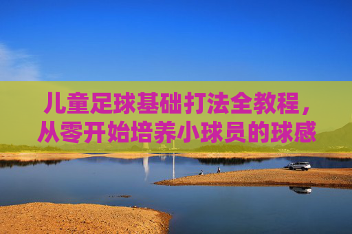 儿童足球基础打法全教程，从零开始培养小球员的球感与战术意识，儿童足球基础全教程，从零培养球感与战术意识