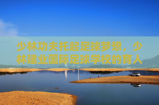 少林功夫托起足球梦想，少林建业国际足球学校的育人之道，少林功夫托起足球梦想，少林建业国际足球学校的育人之道