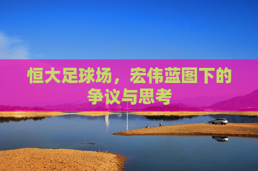 恒大足球场，宏伟蓝图下的争议与思考